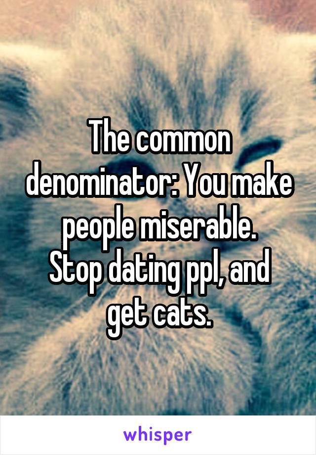 The common denominator: You make people miserable.
Stop dating ppl, and get cats.