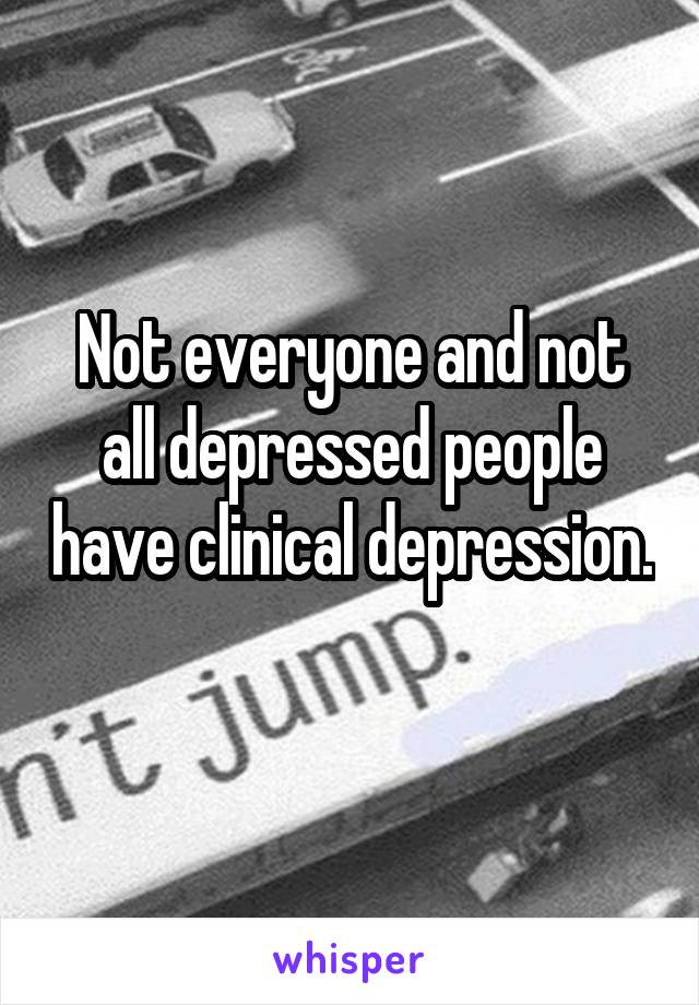 Not everyone and not all depressed people have clinical depression. 