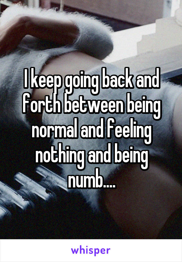 I keep going back and forth between being normal and feeling nothing and being numb....