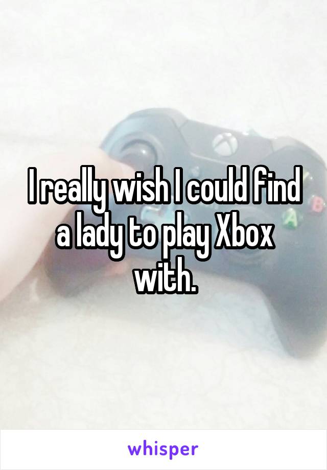 I really wish I could find a lady to play Xbox with.