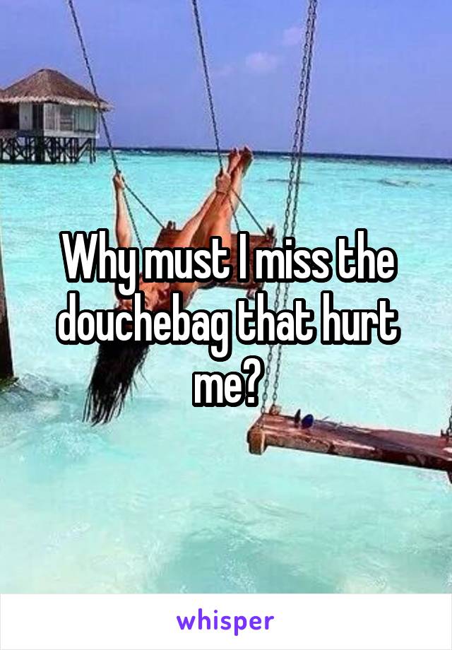 Why must I miss the douchebag that hurt me?