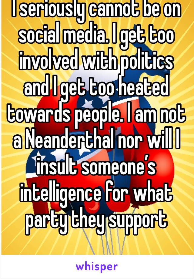I seriously cannot be on social media. I get too involved with politics and I get too heated towards people. I am not a Neanderthal nor will I insult someone’s intelligence for what party they support