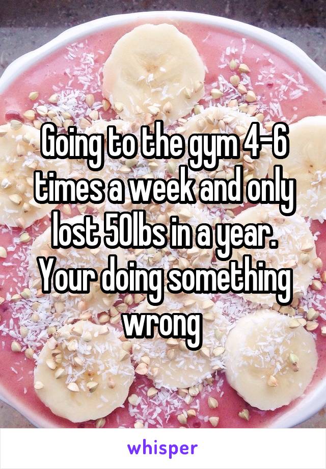 Going to the gym 4-6 times a week and only lost 50lbs in a year. Your doing something wrong 