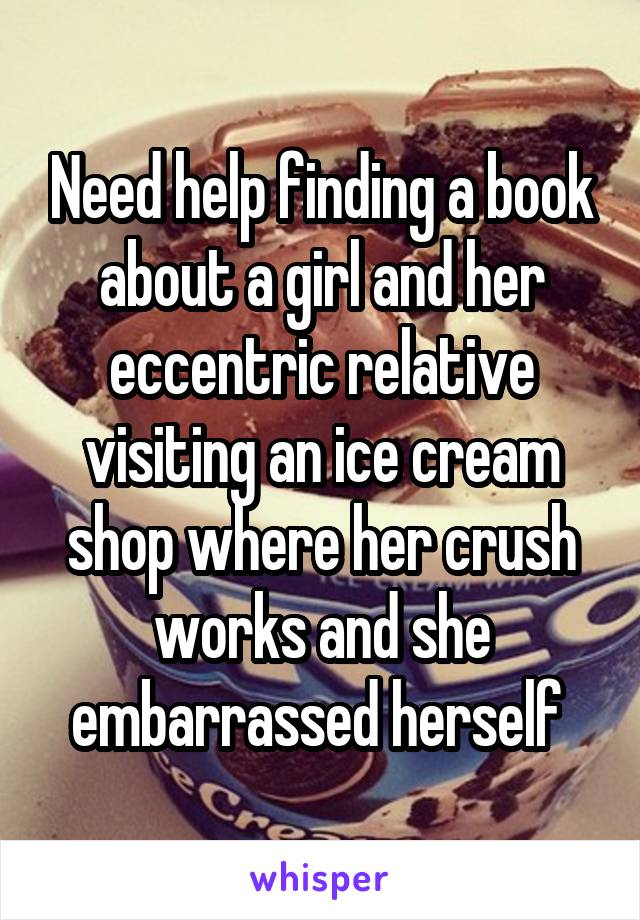 Need help finding a book about a girl and her eccentric relative visiting an ice cream shop where her crush works and she embarrassed herself 