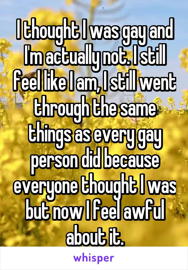 I thought I was gay and I'm actually not. I still feel like I am, I still went through the same things as every gay person did because everyone thought I was but now I feel awful about it.