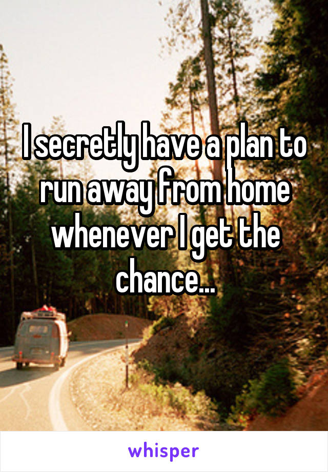 I secretly have a plan to run away from home whenever I get the chance...

