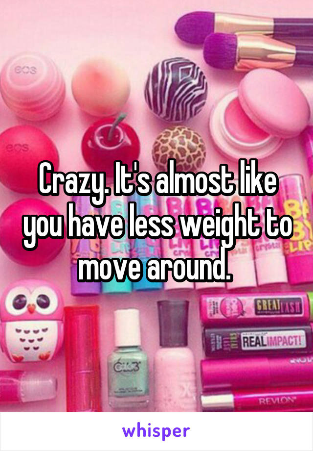 Crazy. It's almost like you have less weight to move around. 
