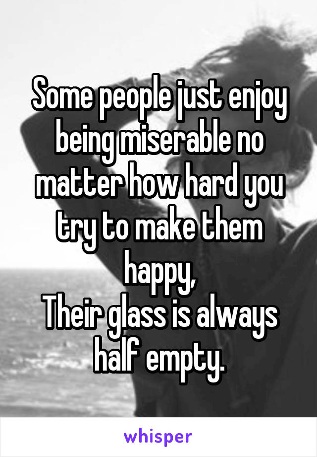 Some people just enjoy being miserable no matter how hard you try to make them happy,
Their glass is always half empty.