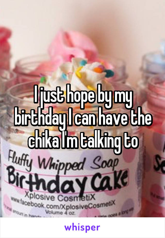 I just hope by my birthday I can have the chika I'm talking to