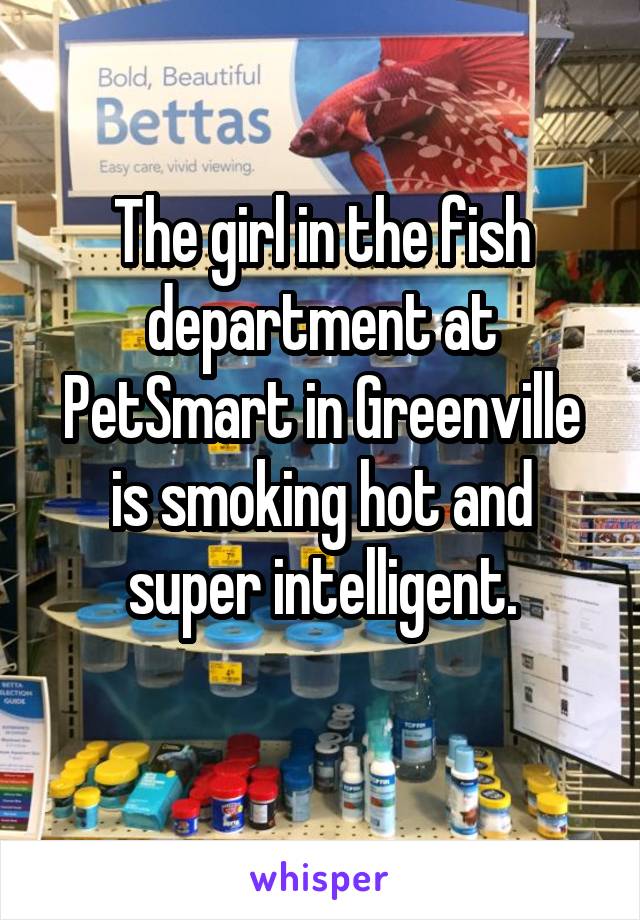 The girl in the fish department at PetSmart in Greenville is smoking hot and super intelligent.

