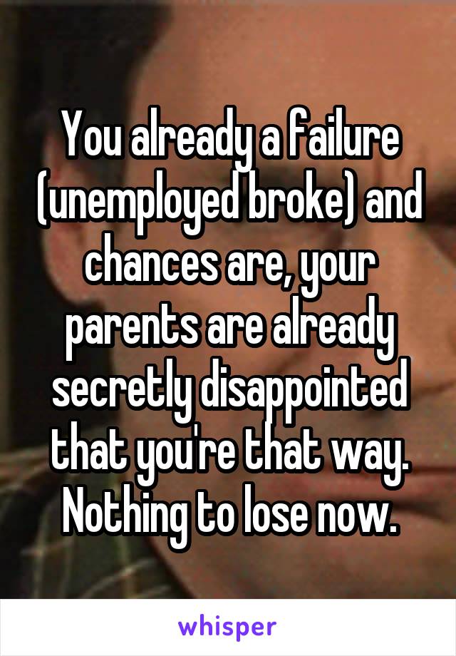 You already a failure (unemployed broke) and chances are, your parents are already secretly disappointed that you're that way. Nothing to lose now.