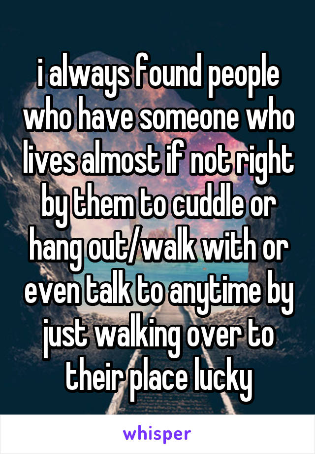 i always found people who have someone who lives almost if not right by them to cuddle or hang out/walk with or even talk to anytime by just walking over to their place lucky