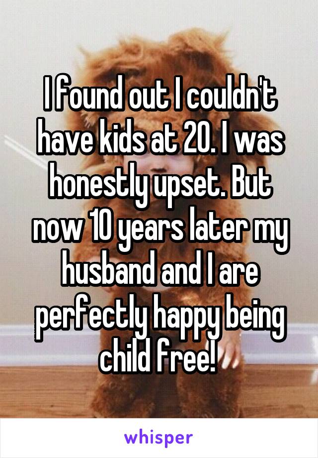 I found out I couldn't have kids at 20. I was honestly upset. But now 10 years later my husband and I are perfectly happy being child free! 