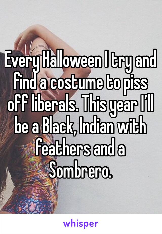 Every Halloween I try and find a costume to piss off liberals. This year I’ll be a Black, Indian with feathers and a Sombrero. 