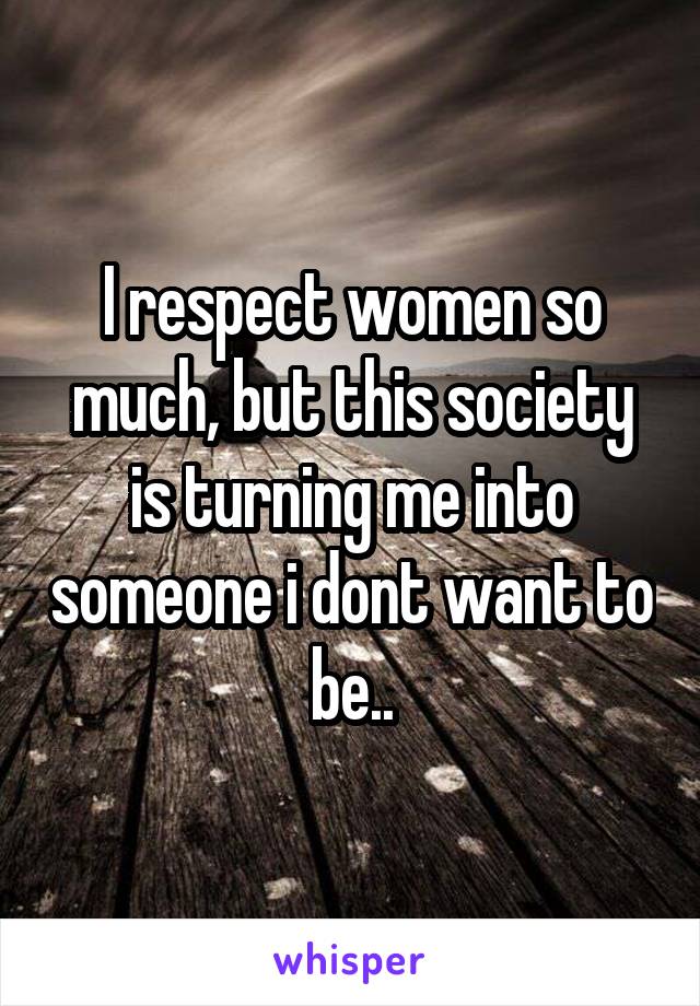 I respect women so much, but this society is turning me into someone i dont want to be..
