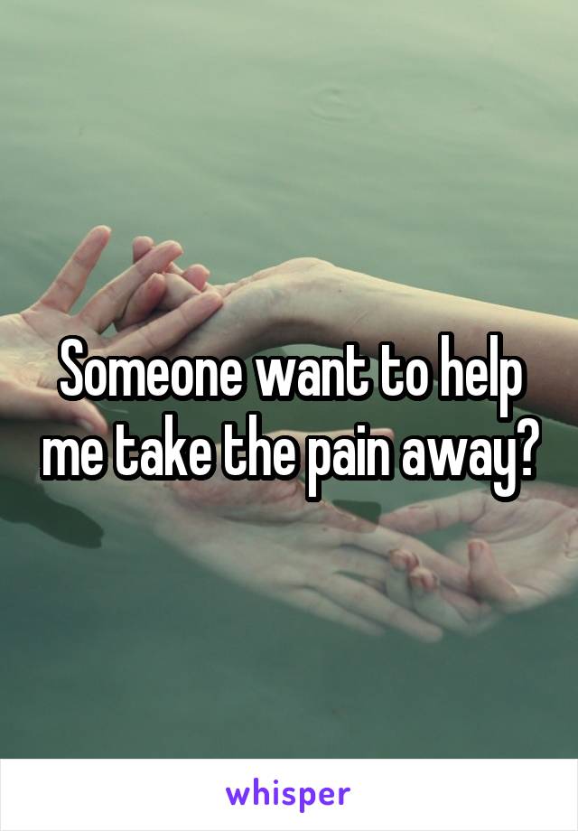 Someone want to help me take the pain away?
