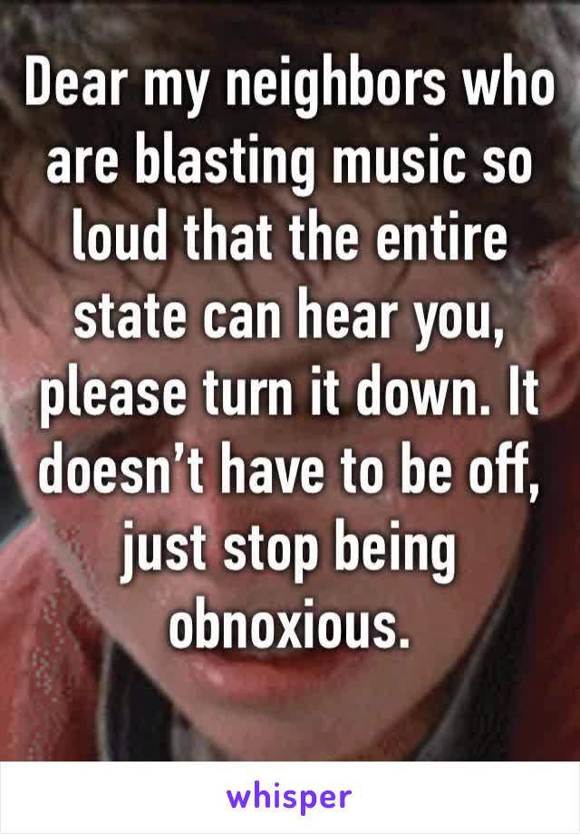 Dear my neighbors who are blasting music so loud that the entire state can hear you, please turn it down. It doesn’t have to be off, just stop being obnoxious.