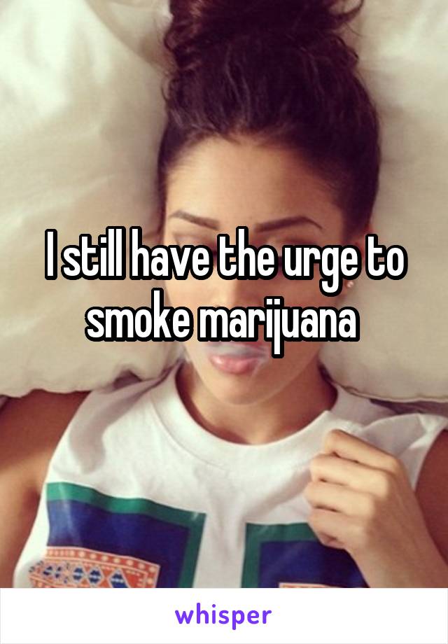 I still have the urge to smoke marijuana 
