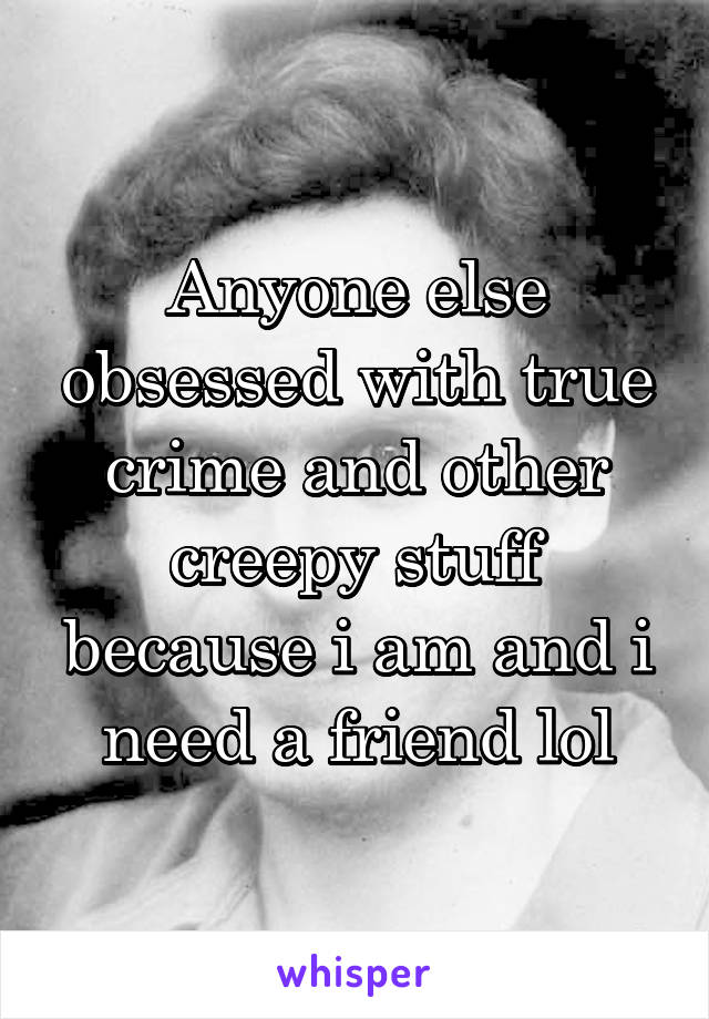 Anyone else obsessed with true crime and other creepy stuff because i am and i need a friend lol