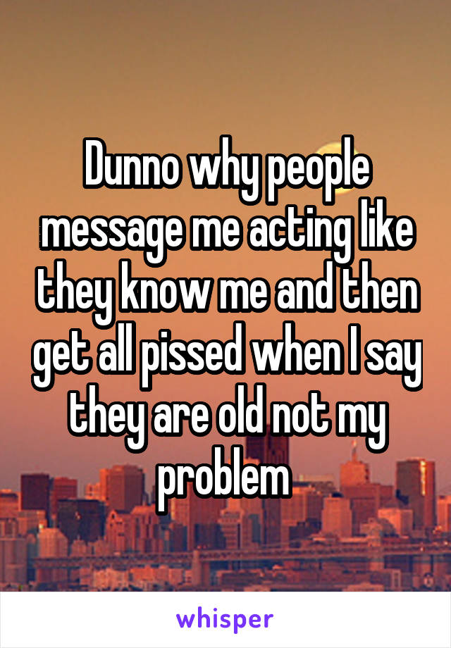 Dunno why people message me acting like they know me and then get all pissed when I say they are old not my problem 