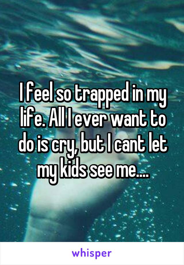 I feel so trapped in my life. All I ever want to do is cry, but I cant let my kids see me....
