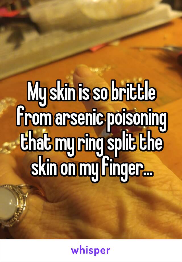 My skin is so brittle from arsenic poisoning that my ring split the skin on my finger...