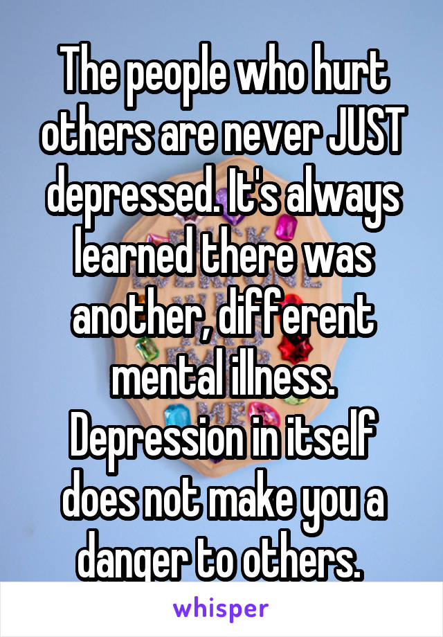 The people who hurt others are never JUST depressed. It's always learned there was another, different mental illness. Depression in itself does not make you a danger to others. 