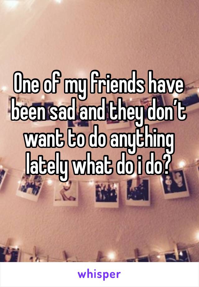 One of my friends have been sad and they don’t want to do anything lately what do i do?
