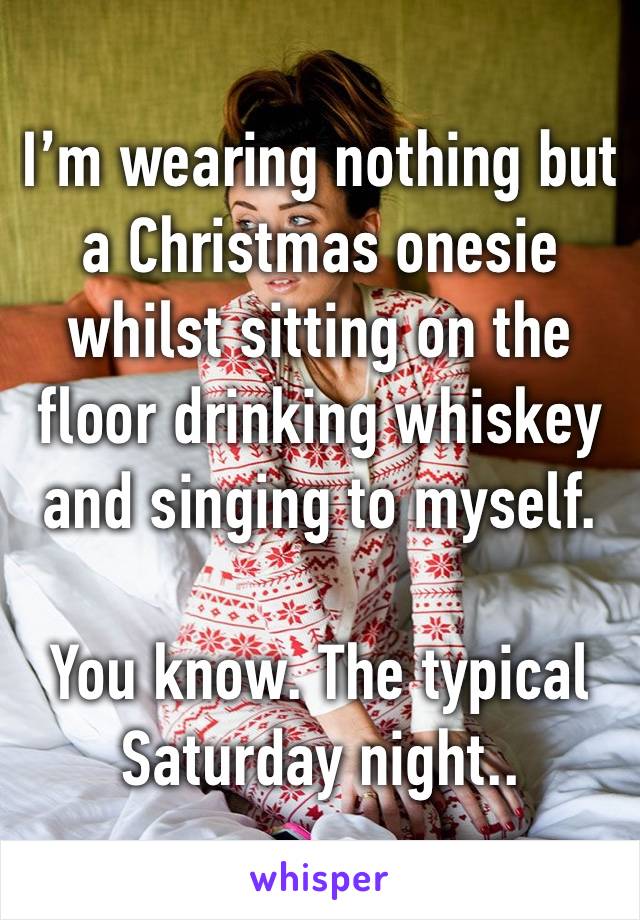 I’m wearing nothing but a Christmas onesie whilst sitting on the floor drinking whiskey and singing to myself.

You know. The typical Saturday night..