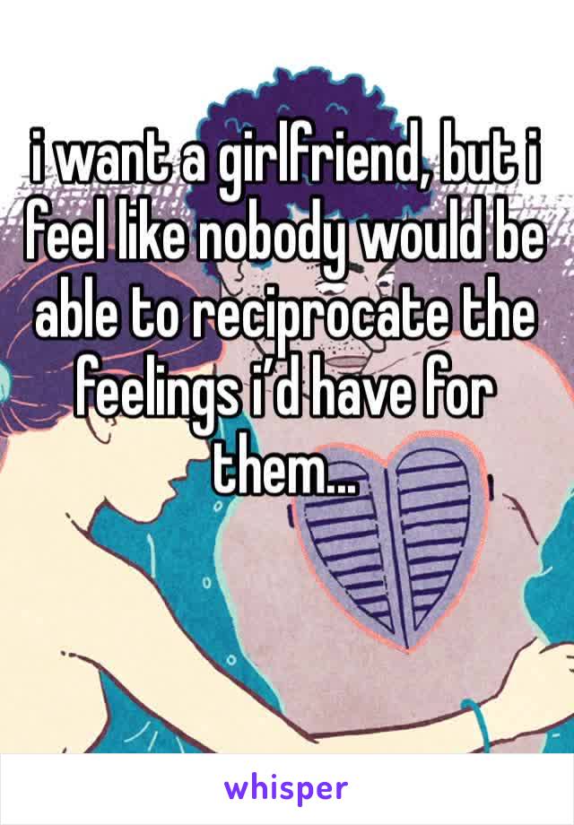 i want a girlfriend, but i feel like nobody would be able to reciprocate the feelings i’d have for them...