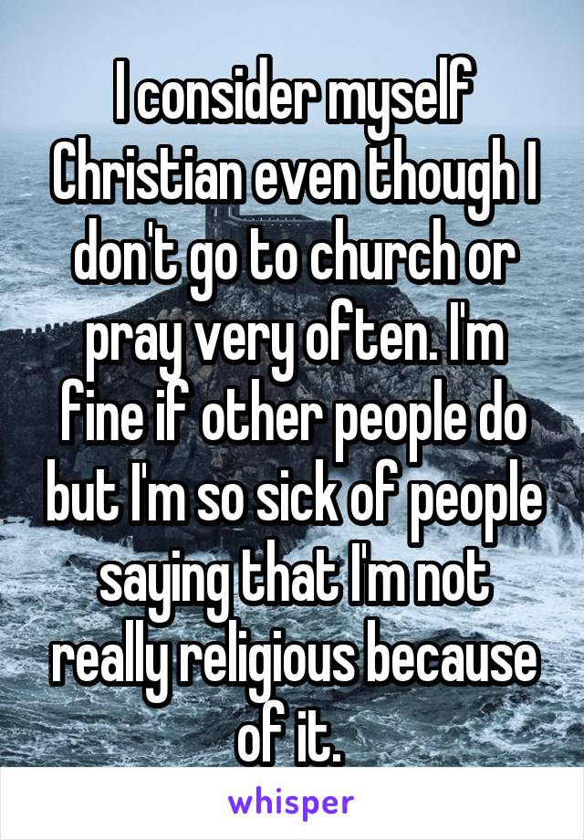 I consider myself Christian even though I don't go to church or pray very often. I'm fine if other people do but I'm so sick of people saying that I'm not really religious because of it. 