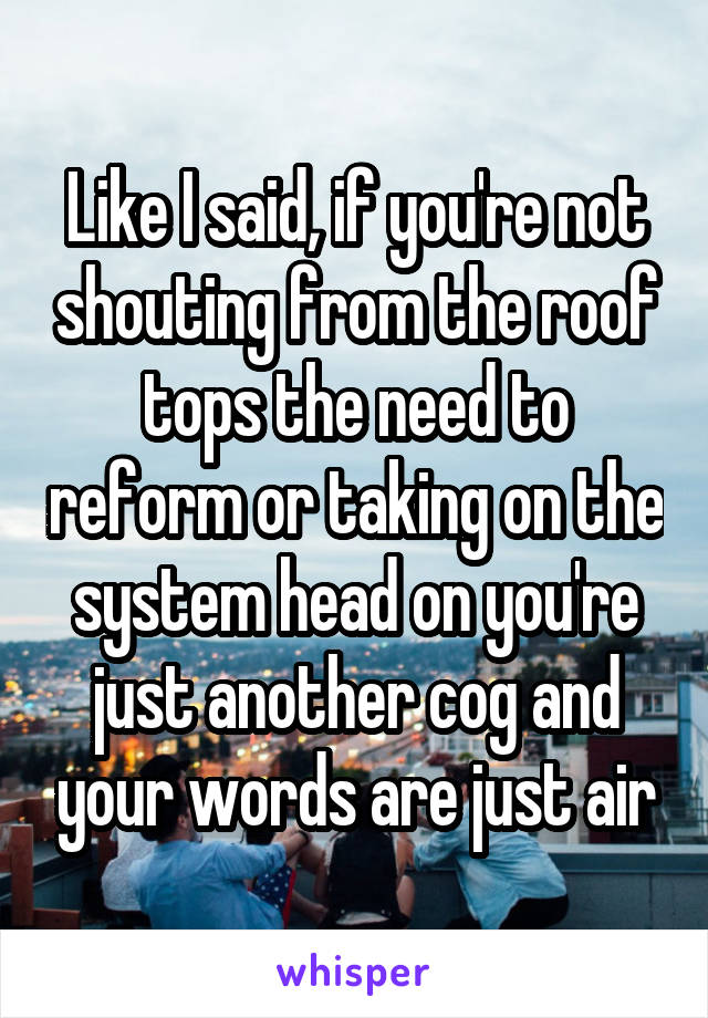 Like I said, if you're not shouting from the roof tops the need to reform or taking on the system head on you're just another cog and your words are just air