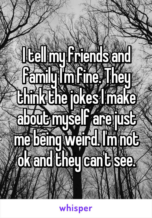 I tell my friends and family I'm fine. They think the jokes I make about myself are just me being weird. I'm not ok and they can't see.