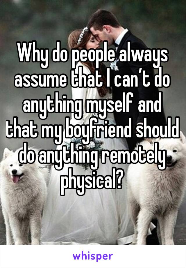 Why do people always assume that I can’t do anything myself and that my boyfriend should do anything remotely physical?