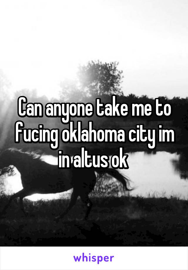 Can anyone take me to fucing oklahoma city im in altus ok 