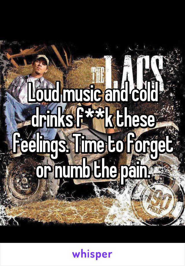 Loud music and cold drinks f**k these feelings. Time to forget or numb the pain.