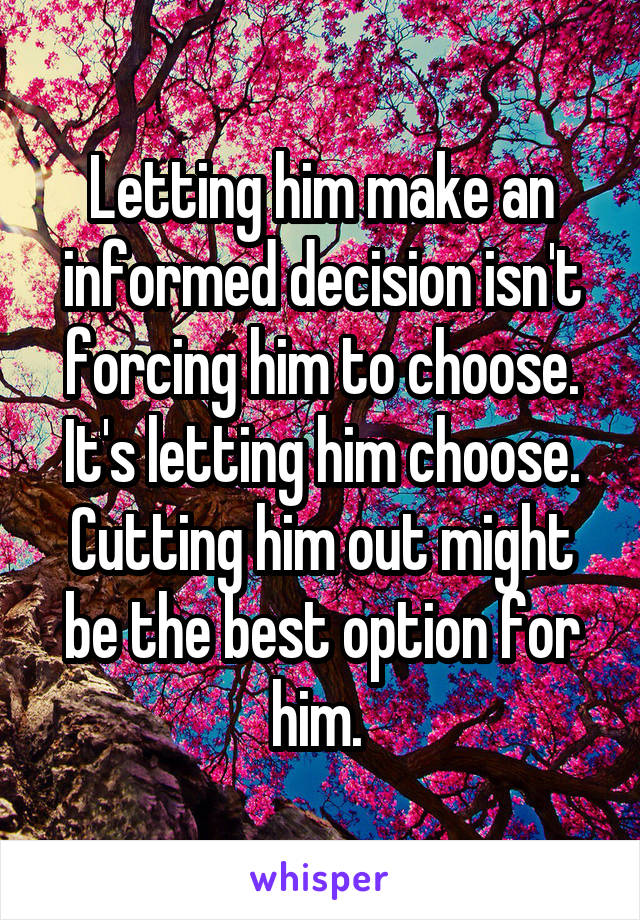 Letting him make an informed decision isn't forcing him to choose. It's letting him choose. Cutting him out might be the best option for him. 