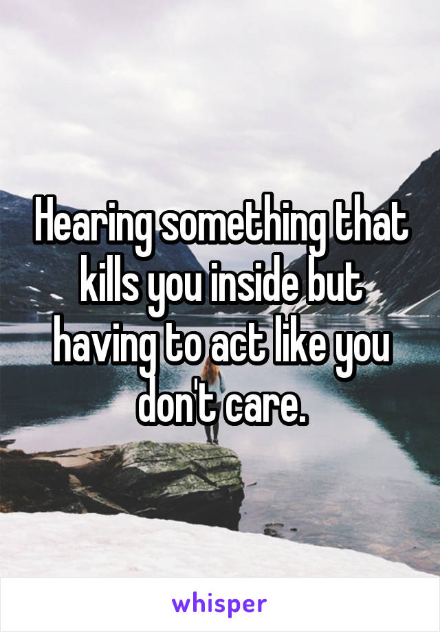 Hearing something that kills you inside but having to act like you don't care.