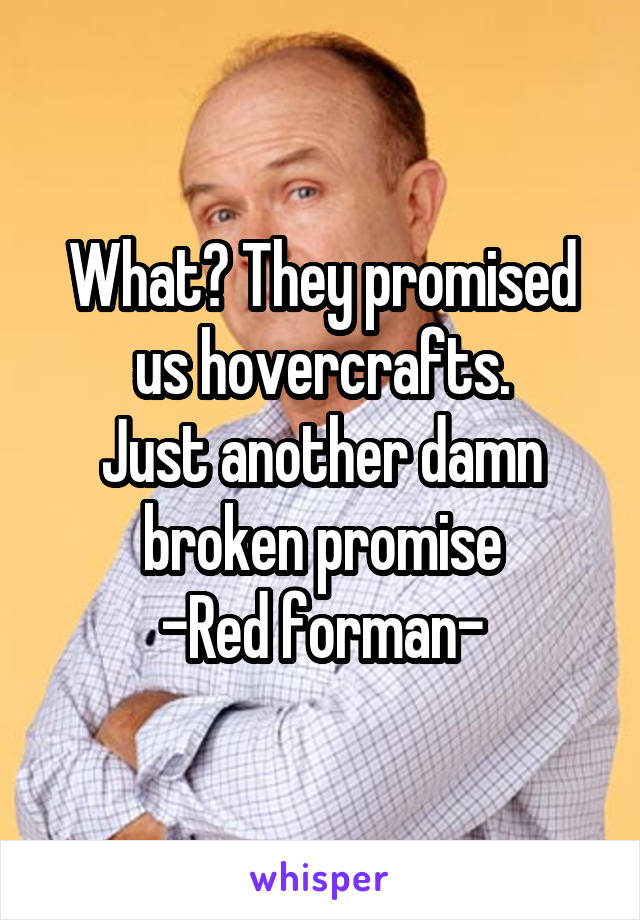 What? They promised us hovercrafts.
Just another damn broken promise
-Red forman-