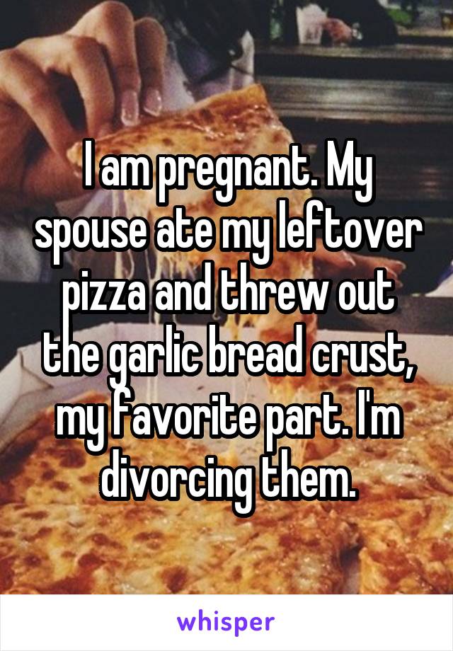 I am pregnant. My spouse ate my leftover pizza and threw out the garlic bread crust, my favorite part. I'm divorcing them.