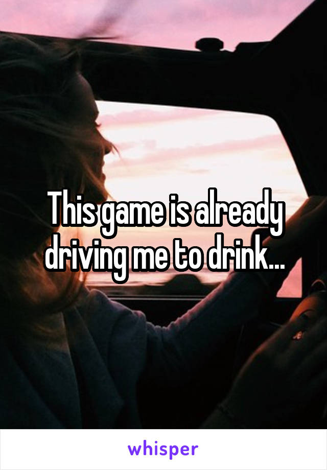 This game is already driving me to drink...