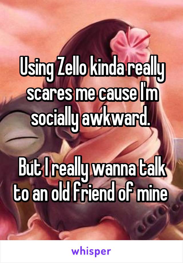 Using Zello kinda really scares me cause I'm socially awkward. 

But I really wanna talk to an old friend of mine 