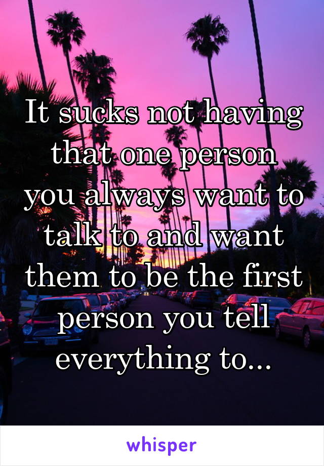 It sucks not having that one person you always want to talk to and want them to be the first person you tell everything to...