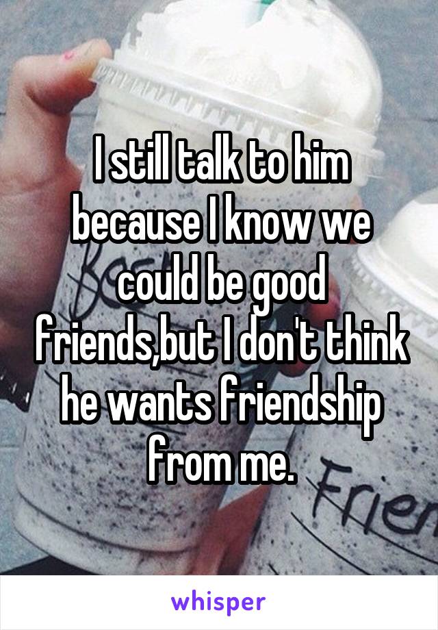 I still talk to him because I know we could be good friends,but I don't think he wants friendship from me.