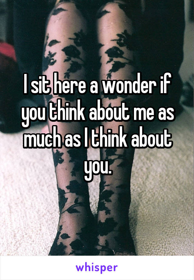 I sit here a wonder if you think about me as much as I think about you.

