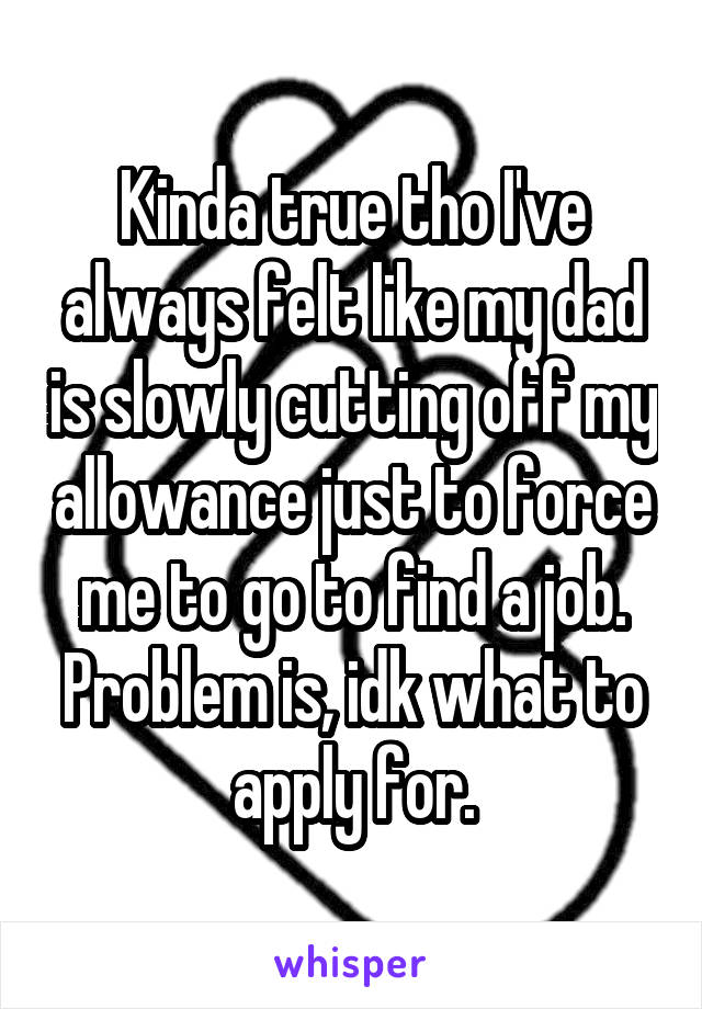 Kinda true tho I've always felt like my dad is slowly cutting off my allowance just to force me to go to find a job. Problem is, idk what to apply for.