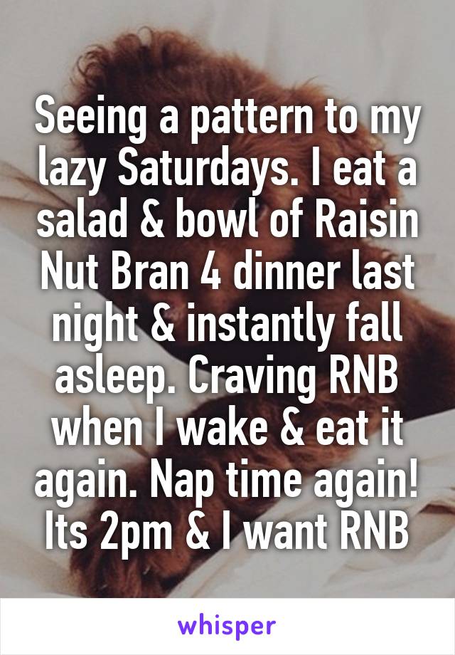 Seeing a pattern to my lazy Saturdays. I eat a salad & bowl of Raisin Nut Bran 4 dinner last night & instantly fall asleep. Craving RNB when I wake & eat it again. Nap time again! Its 2pm & I want RNB
