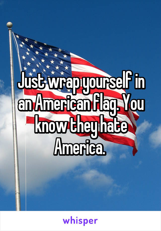 Just wrap yourself in an American flag. You know they hate America. 