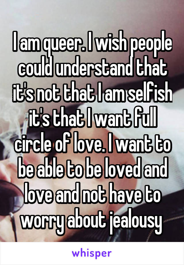 I am queer. I wish people could understand that it's not that I am selfish it's that I want full circle of love. I want to be able to be loved and love and not have to worry about jealousy 