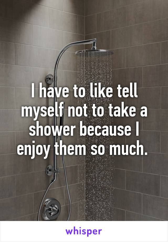 I have to like tell myself not to take a shower because I enjoy them so much. 
